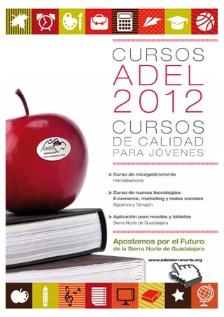 CURSOS
 ADEL
 2012
 CURSOS
 DE CALIDAD
 PARA JÓVENES

> Curso de micogastronomía
  Hiendelaencina

> Curso de nuevas tecnologías:
  E-comerce, marketing y redes sociales
  Sigüenza y Tamajón

> Aplicación para moviles y tabletas
  Sierra Norte de Guadalajara



  Apostamos por el Futuro
  de la Sierra Norte de Guadalajara
                   www.adelsierranorte.org
 