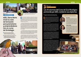 PAGINA 6                                                                                                                                                                                                                                                                             PAGINA 7


                                                                                                                                                     [F]ormación
                                                                                                                                                        > CURSO DE MICOLOGíA


                                                                                                                                         Los 25 alumnos del Curso de Guía Micológico
                                                                              Las sesiones de anillamiento científico resultaron
                                                                                                                                         promovido por ADEL recibieron sus diplomas
    [F]ormación                                                               de gran interés para los alumnos del curso.
                                                                                                                                         • La clausura tuvo lugar en el Centro Cultural El Torreón
     > CURSO DE ORNITOLOGíA                                                                                                                de Sigüenza, el mismo escenario que acogió las clases.
                                                                                                                                                                                                                           La Opinión de los Alumnos
    ADEL Sierra Norte                                         E    ntre los meses de septiembre y octubre ADEL promovió un
                                                                   curso de Monitor de Naturaleza especializado en Ornitología
                                                                   en el Centro de Interpretación del Parque Natural del Río Dul-        E     l pasado 21 de diciembre ADEL Sierra Norte entregó los
                                                                                                                                               diplomas del Curso de Micología que ha formado en la
                                                                                                                                               materia durante 140 horas a 25 personas de perfil he-
                                                                                                                                                                                                                                        SAúL LóPEz
                                                                                                                                                                                                                                        El Curso ha cubierto completamente mis expec-

    inició su ciclo                                           ce de Mandayona. Fue el primero de un ciclo que va a continuar en el
                                                              año 2012 para la formación e información de promotores y empren-
                                                              dedores. Sus contenidos versarán en todos los casos sobre áreas
                                                                                                                                         terogéneo. Además del alumnado, estuvieron presentes en el
                                                                                                                                         acto el equipo técnico del Grupo de Desarrollo Rural, su presi-
                                                                                                                                         dente, José Manuel Latre, y el gerente de EIN Castilla La Man-
                                                                                                                                                                                                                                        tativas iniciales. Al terminarlo me he dado cuen-
                                                                                                                                                                                                                                        ta de que la Micología es una disciplina muy
                                                                                                                                                                                                                                        extensa para la que necesitaré ampliar mi for-

    de formación                                              estratégicas para la comarca.                                              cha, Ignacio Cámara, en representación de la empresa res-
                                                                                                                                         ponsable de los contenidos.
                                                                                                                                                                                                                                        mación en el futuro. Veo una salida profesional
                                                                                                                                                                                                                                        a los conocimientos adquiridos o, como míni-

    para promotores
                                                                 El curso de Ornitología completó su cupo máximo de participantes                                                                                                       mo, un complemento de otros ingresos que me
                                                              con 25 inscritos. En su apertura estuvieron presentes el presidente de        La acción lectiva, presencial y gratuita, tuvo lugar entre los                              permitirá continuar viviendo en el medio rural.
                                                              ADEL, José Manuel Latre, y su gerente, Laura Ruíz. Los alumnos recibie-    meses de noviembre y diciembre en una de las aulas del Cen-

    y emprendedores
                                                              ron un total de noventa horas lectivas. En la parte teórica aprendieron    tro Cultural El Torreón de Sigüenza y alternó las clases diarias                               VIRGINIA TORRES
                                                              algunas generalidades sobre la ciencia de la Ornitología, conocimien-      con salidas al terreno y ponencias ilustrativas sobre diferen-                                 El Curso me ha abierto las puertas a un mundo
                                                              tos sobre la taxonomía de las aves, nociones sobre datado y sexado de      tes aspectos de la Micología. “Partimos de unos conocimien-                                    nuevo. Quería encontrar un camino para acer-

    con un curso                                              aves silvestres, cuáles son las técnicas más efectivas para la observa-
                                                              ción de los pájaros y el manejo del instrumental más frecuente utiliza-
                                                              do en Ornitología.
                                                                                                                                         tos básicos que fueron creciendo hasta permitir a los alum-
                                                                                                                                         nos tomar contacto con materias más complejas como la
                                                                                                                                         truficultura o el cultivo de setas saprófitas”, explica Maribel
                                                                                                                                                                                                                                        carme a la naturaleza, y lo he hecho. Lo que he
                                                                                                                                                                                                                                        aprendido ha significado mucho para mí. Aho-
                                                                                                                                                                                                                                        ra, cuando salgo al campo, percibo cosas que

    de Ornitología                                               Los estudiantes pusieron en práctica los conocimientos aprendidos
                                                              en dos sesiones formativas sobre anillamiento científico en diferentes
                                                                                                                                         Canales, de los cuatro formadores y formadoras que intervi-
                                                                                                                                         nieron, la que más tiempo pasó con los estudiantes.
                                                                                                                                                                                                                                        de las que antes no era consciente. Además,
                                                                                                                                                                                                                                        mi descubrimiento también tiene su lado prác-
                                                                                                                                                                                                                                        tico. Creo que es posible encontrarle posibilida-
                                                              hábitats y recorrieron itinerarios ornitológicos en dos de los impresio-      Entre los objetivos que perseguía el Curso estaban los de                                   des de negocio a la Micología en la Sierra Norte.
     25 alumnos, el cupo máximo establecido,                  nantes escenarios naturales de que dispone la Sierra Norte en este sen-    ilustrar sobre la biología del reino “fungi”, mostrar el papel que
     recibieron 90 horas lectivas de curso que                tido: el Parque Natural de la Tejera Negra y el del Río Dulce.             los hongos han desempeñado en las distintas culturas a lo lar-
     les iniciaron en la profesión de guía ornitológico.                                                                                 go de la historia, facultar a los alumnos para la identificación
                                                                Consecuentemente, al terminar las clases, los alumnos habían             de las principales especies de setas que hay en la provincia de
     El presidente de ADEL Sierra Norte, José Manuel Latre,   adquirido la capacidad de guiar a grupos por rutas marcadas, de in-        Guadalajara haciéndoles conscientes de su dimensión de re-
     y su gerente, Laura Ruíz, estuvieron presentes           terpretar ecoturísticamente itinerarios ornitológicos concretos y          curso sostenible, enseñar sus propiedades como alimento, ad-
     en la apertura del curso, que contó con la dirección     sabían manejar diferentes métodos de observación de aves. La di-           vertir sobre cuáles pueden ser los principales trastornos para
     técnica de la empresa EIN Castilla La Mancha S.L.        rección técnica del curso correspondió a a la empresa EIN Castilla         la salud derivados de la ingestión de setas tóxicas o exponer
                                                              La Mancha S.L.                                                             técnicas básicas para fotografiarlas.
                                                                                                                                                                                                              Todos los alumnos que
                                                                                                                                                                                                                                    ini
                                                                                                                                                                                                              exámenes correspondie ciaron el curso superaron los
                                                                                                                                            Como parte de su formación práctica, los alumnos visita-                                 ntes y obtuvieron su titu
                                                                                                                                                                                                                                                               lación.
                                                                                                                                         ron la comarca setera de Sarrión, en Teruel, adonde conocie-
                                                                                                                                         ron las instalaciones de riego en parcelas dedicadas al culti-
                                                                                                                                         vo o cómo se lleva a cabo producción de planta certificada.
                                                                                                                                         En otra de las salidas recolectaron hongos y setas, apren-
                                                                                                                                         diéndolos a clasificar de la mano de miembros de la So-
                                                                                                                                         ciedad Micológica de Sigüenza. Asimismo, el presidente de
                                                                                                                                         la AFGU, Juan Carlos Aragonés, impartió una charla acerca
                                                                                                                                         de las posibilidades de identificación de las setas median-
                                                                                                                                         te técnicas básicas de fotografía. El biólogo Joaquín Caste-
                                                                                                                                         lo disertó una ponencia sobre los diferentes ecosistemas
                                                                                                                                         existentes en la Sierra Norte vinculados al recurso micoló-
                                                                                                                                         gico y por último Javier Gómez, guía micológico navarro,
                                                                                                                                         abundó desde su experiencia en la aplicación de la forma-
                                                                                                                                         ción recibida al terreno profesional.
 