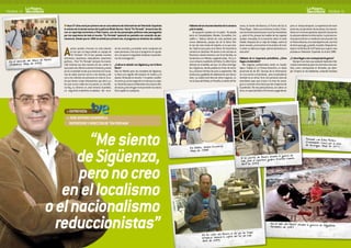 PAGINA 14                                                                                                                                                                                                                                                                                                 PAGINA 15


                                          Hace 27 años sonó por primera vez en una cabecera de informativos de Televisión Española               Háblame de tus rincones favoritos de la comarca          nares, la fuente del Abanico, la Puerta del Sol, la    pero un tiempo después. La experiencia de hacer
                                       la música de la banda sonora de la película Blade Runner. Nacía “En Portada”. Arrancó ese día             y de la ciudad...                                        Plaza Mayor... Adoro sus inviernos crudos. Enton-      provincia, de percherón de las letras, fue trascen-
                                       con un reportaje-entrevista a Fidel Castro, uno de los personajes políticos más perseguidos                   De pequeño cazaba con mi padre. He pisado            ces me levanto pronto para cruzar las travesañas       dente en mi carrera posterior. Aprendí a buscarme
                                       por los reporteros de todo el mundo. “En Portada” apareció en pantalla con vocación de per-               barro en Campisábalos, Miedes, Cincovillas, Cer-         y pisar el frío, porque las huellas de los zapatos     la vida para obtener la información. La primera no-
                                       manencia. Desde que en 1984 se emitió por primera vez, el programa es sinónimo de calidad.                cadillo o Atienza detrás de unas perdices que            quedan marcadas en la escarcha sobre el suelo          ticia que escribí en un medio de comunicación fue
                                                                                                                                                 nunca abatíamos, porque las de la Sierra Nor-            helado. Después de un viaje de trabajo, vuelvo al      en Nueva Alcarria, una nota deportiva de una final
                                                                                                                                                 te son las más recias de España, si es que exis-         pinar nevado y al escuchar el neumático de la bi-      de tenis que jugó, y perdió, mi padre. Después tra-




                      aco de Ha rare
                                       A      penas quedan rincones en este planeta
                                              en los que no haya estado un equipo de
                                              “En Portada”. Por él han pasado muchos
                                       directores, reporteros, realizadores, reporteros
                                                                                          do tan sencillo y accesible como cualquiera de
                                                                                          esas personas a las que el programa ha ayuda-
                                                                                          do a recuperar la dignidad mediante el periodis-
                                                                                          mo de investigación.
                                                                                                                                                 ten. Dejé la caza, pero no la Sierra. He recorrido la
                                                                                                                                                 comarca en bicicleta. Me siento a mis anchas en
                                                                                                                                                 Pozancos, donde tenemos una finca familiar, en
                                                                                                                                                 Santamera o en Miedes, cogiendo setas. Viví y vi-
                                                                                                                                                                                                          ci sobre su blancura virgen, pienso“pertenezco a
                                                                                                                                                                                                          este sitio”.

                                                                                                                                                                                                          Háblame de tu trayectoria periodística. ¿Cómo
                                                                                                                                                                                                                                                                 bajé en la Revista de CLM hasta que superé unas
                                                                                                                                                                                                                                                                 pruebas en Televisión Española en el año 1988.

                                                                                                                                                                                                                                                                 ¿Y cómo llegas a ser corresponsal de guerra?
 En el mercado del tab 09              gráficos... Pero “En Portada” siempre ha mante-                                                           vo en el barrio madrileño de Retiro. Es difícil tener    llegas a la televisión?                                    Siempre tuve claro que acabaría haciendo infor-
 (Zimbabue). Ma yo de 20               nido intactas sus dos razones de ser: contar lo    ¿Cuál es tu relación con Sigüenza y con la Sierra      infancia en el asfalto, así que mi niñez está liga-         Mis orígenes profesionales están en Guada-          mación internacional, pero me veía más como ana-
                                       que pasa más allá de nuestras fronteras y saciar   Norte?                                                 da a Sigüenza, donde pasaba los fines de sema-           lajara. Trabajé en La Prensa Alcarreña, un diario      lista, como corresponsal en Bruselas, por ejem-
                                       así la curiosidad innata que tenemos los huma-     Nací en Madrid, pero me considero de Sigüenza.         na y veranos infinitos de junio a septiembre. Mis        provincial de los 80. Ciencias de la Información       plo. Empecé en los telediarios, contando historias
                                       nos de saber qué les ocurre a los demás y dar      Lo llevo con orgullo. Allí nacieron mi madre y mi      travesuras y golfadas de adolescente son donce-          es una carrera universitaria, pero el periodismo
                                       voz a los millones de personas en todo el mun-     abuela. Mi abuelo es imonés. Y mi padre, madrile-      linas. La ciudad está llena de sitios mágicos, co-       también es un oficio. Ya en mis primeros años de
                                       do que tienen cosas interesantes que decir y a     ño como yo, es tan seguntino o más que su espo-        mo la Casa del Molino, la Pinarilla, la ribera del He-   estudiante supe que el plus a la hora de conse-
                                       los que nunca nadie les ha puesto un micrófo-      sa. Tenemos casa en la Alameda. Una cosa es dón-                                                                guir un contrato me lo tenía que dar el ejercicio de
                                       no.Hoy, su director es José Antonio Guardiola,     de naces y otra el lugar en el que están tus raíces.                                                            la profesión. Por eso pedí prácticas, sin cobrar un
                                       un seguntino-madrileño-ciudadano del mun-          De la capital es cualquiera.                                                                                    duro, en aquel periódico.Terminaron pagándome,




                                         > ENTREVISTA
                                         > JOSE ANTONIO GUARDIOLA
                                           REPORTERO Y DIRECTOR DE “EN PORTADA”




                                      “Me siento                                                                                                                                                                                                                                 Paseando con Eden Pastor
                                                                                                                                                                                                                                                                                 (Coma nda nte Cero) por
                                                                                                                                                                                                                                                                                 de Nicaragua. Ma yo de
                                                                                                                                                                                                                                                                                                           a
                                                                                                                                                                                                                                                                                                         la selva




                                    de Sigüenza,
                                                                                                                                                                       uatorial.                                                                                                                         2011
                                                                                                                                                  En Ma labo, Guinea Ec
                                                                                                                                                  Ma yo de 1998   .

                                                                                                                                                                                                                                    a durante la guerra de
                                                                                                                                                                                                           A las puerta s de Ba sor fico Evaristo Ca nete.
                                                                                                                                                                                                                                    gra
                                                                                                                                                                                                           Ira k junto al reportero




                                    pero no creo
                                                                                                                                                                                                           Abril de 2003




                                 en el localismo
                              o el nacionalismo
                                reduccionistas”                                                                                                                                         a el dia que las tropas
                                                                                                                                                               En las cal les del Ba sor l del sur de Ira k.
                                                                                                                                                                                      capita
                                                                                                                                                                                                                                            En el valle del Panshir durante la guer
                                                                                                                                                                                                                                            Noviembre de 2001
                                                                                                                                                                                                                                                                                    rra de Afga nistan.



                                                                                                                                                               britanica s tomaron la
                                                                                                                                                               Ab ril de 2003
 