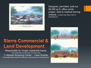 Responsible for 3major residential tracks. 
156 residential unit lots sold / 9 homes built. 
Designed, permitted, built out 
56,000 sq ft. office condo 
project. Sold to medical training 
institute. Located near Mayo Clinic in 
Scottsdale, Az. 
1 Lifestyle Shopping Center - Casa Grande. 
Personally responsible for entitlement, land planning, & development. 
 