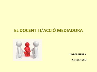 EL DOCENT I L’ACCIÓ MEDIADORA

ISABEL SIERRA
Novembre-2013

 