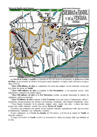 Las Sierras de Tandil (o Tandilia) se extienden de NO a SE desde las proximidades de Bolívar hasta Mar
del Plata, en un recorrido de 340 km. En la parte central adquieren su mayor ancho (60 km) y su mayor
altura (524 m).
* Hace 2200 millones de años se emplazaban las rocas más antiguas de una estructura rocosa que
hoy forma las sierras de Tandil.
* Hace 1000 millones de años se completa la Era Precámbrica y esa estructura rocosa sufre
deformación e intrusión de cuerpos ígneos.
* Hace 500 millones de años en la Era Paleozoica, terminó de quedar depositada la cubierta de
sedimentos sobre esa estructura.
* Hace 70 millones de años comienza la Era Cenozoica en la cual ocurre el “plegamiento andino”,
movimiento de gran potencia que fractura esta estructura, levantando unos bloques y hundiendo otros.
* Esos bloques levantados de la estructura original, antes mucho más altos, y ahora más bajos
porque han venido sufriendo erosión, hoy son las Sierras de Tandil.
Las sierras que componen este sistema son de extensión reducida, separadas por valles que son zonas
de hundimiento rellenadas con sedimentos recientes.
El pico culminante es el Cerro La Juanita de 524 metros, a 46 km de la ciudad de Tandil en
dirección sudoeste.
El origen del nombre de Tandil se debe a la denominación dada a un cacique indio que habitaba en
la zona.
 