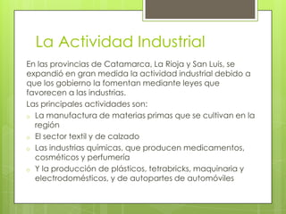 La Actividad Industrial
En las provincias de Catamarca, La Rioja y San Luis, se
expandió en gran medida la actividad industrial debido a
que los gobierno la fomentan mediante leyes que
favorecen a las industrias.
Las principales actividades son:
o La manufactura de materias primas que se cultivan en la
región
o El sector textil y de calzado
o Las industrias químicas, que producen medicamentos,
cosméticos y perfumería
o Y la producción de plásticos, tetrabricks, maquinaria y
electrodomésticos, y de autopartes de automóviles

 