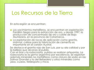 Los Recursos de la Tierra
En esta región se encuentran:
Los yacimientos metalíferos, se encuentran en explotación
Farallón Negro para la extracción de oro, y desde 1997, la
producción de concentrado de oro y cobre de Bajo
Alumbrera, en la provincia de Catamarca.
 La explotación de rocas de aplicación como granito,
mármol, calizas para la fabricación de cemento es
importante en el cordón Austral.
Se destaca el granito rojo de San Luis, por su ala calidad y por
la belleza que alcanza al pulido.
Con el ónix y la rodocrosita, pulidos se realizan artesanías. La
rodocrosita es la gema argentina por excelencia. Se explotan
además minerales no metalíferos como cloruro de sodio en las
Salinas Grandes y la del Bebedero y otros minerales como
yeso, cuarzo, feldespato y mica.


 