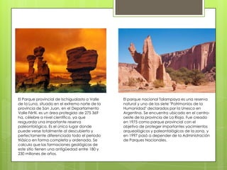El Parque provincial de Ischigualasto o Valle
de la Luna, situado en el extremo norte de la
provincia de San Juan, en el Departamento
Valle Fértil, es un área protegida de 275 369
ha, célebre a nivel científico, ya que
resguarda una importante reserva
paleontológica. Es el único lugar donde
puede verse totalmente al descubierto y
perfectamente diferenciado todo el periodo
triásico en forma completa y ordenada. Se
calcula que las formaciones geológicas de
este sitio tienen una antigüedad entre 180 y
230 millones de años.

El parque nacional Talampaya es una reserva
natural y uno de los siete "Patrimonios de la
Humanidad" declarados por la Unesco en
Argentina. Se encuentra ubicado en el centrooeste de la provincia de La Rioja. Fue creado
en 1975 como parque provincial con el
objetivo de proteger importantes yacimientos
arqueológicos y paleontológicos de la zona, y
en 1997 pasó a depender de la Administración
de Parques Nacionales.

 