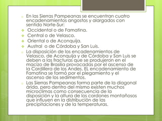 o






o

o

En las Sierras Pampeanas se encuentran cuatro
encadenamientos angostos y alargados con
sentido Norte-Sur:
Occidental o de Famatina.
Central o de Velasco.
Oriental o de Aconquija.
Austral o de Córdoba y San Luis.
La disposición de los encadenamientos de
Velasco, de Aconquija y de Córdoba y San Luis se
deben a las fracturas que se produjeron en el
macizo de Brasilia provocadas por el ascenso de
la Cordillera de los Andes. EL encadenamiento de
Famatina se formó por el plegamiento y el
ascenso de los sedimentos.
Las Sierras Pampeanas forma parte de la diagonal
árida, pero dentro del mismo existen muchos
microclimas como consecuencia de la
disposición y la altura de los cordones montañosos
que influyen en la distribución de las
precipitaciones y de la temperaturas.

 