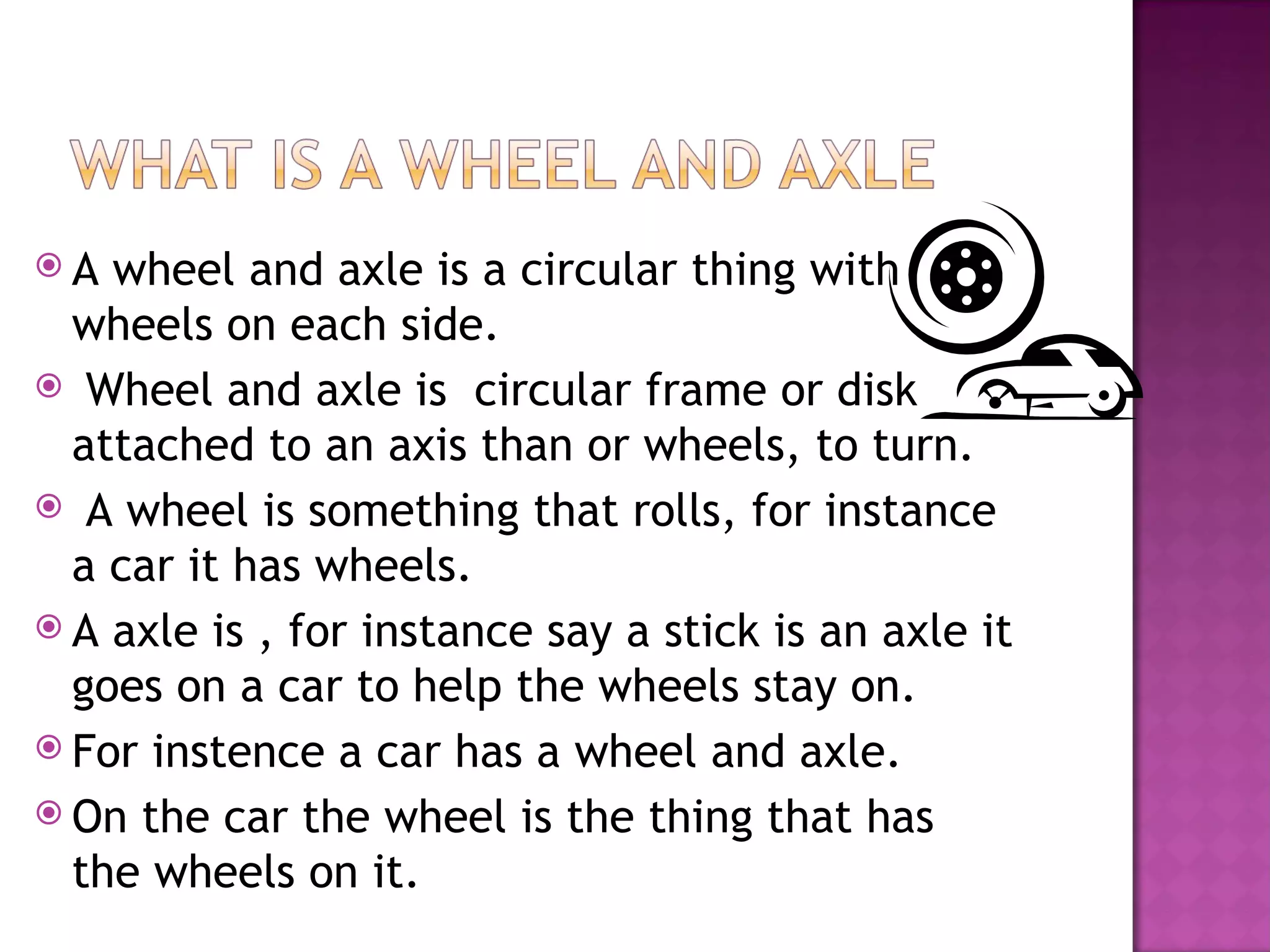 A wheel and axle is a circular thing with
wheels on each side.
Wheel and axle is circular frame or disk
attached to an axis than or wheels, to turn.
A wheel is something that rolls, for instance
a car it has wheels.
A axle is , for instance say a stick is an axle it
goes on a car to help the wheels stay on.
For instence a car has a wheel and axle.
On the car the wheel is the thing that has
the wheels on it.