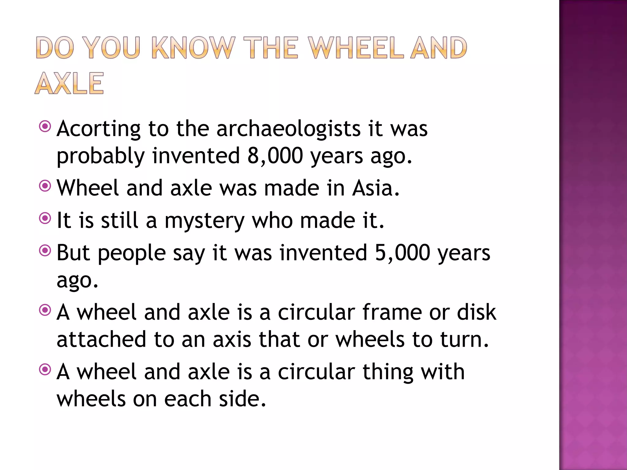  Acorting to the archaeologists it was
probably invented 8,000 years ago.
Wheel and axle was made in Asia.
It is still a mystery who made it.
But people say it was invented 5,000 years
ago.
A wheel and axle is a circular frame or disk
attached to an axis that or wheels to turn.
A wheel and axle is a circular thing with
wheels on each side.