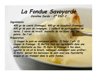 La Fondue Savoyarde
                 Carolina Durán – 2º ESO C

Ingrédients
   400 gr de comté (fromage). 400 gr de beaufort (fromage).
   600 gr de pain de campagne. 1 cuilleré de puré pommes de
   terre. 1 verre de kirsch. bouteille de vin blanc sec. Du
   poivre. De l´ail.
Préparation
   1) Couper le pain en morceaux petits- 2) Peler l´ail- 3)
   Couper le fromage- 4) Mettre tous les ingrédients dans une
   poêle résistante au feu- 5) Cuire le fromage à feu doux,
   ajputer le vin et le kirsch, mélanger doucement sans arrêter-
   6) Enfin, percer les morceaux de pain avec une fourchette
   longue et les tremper dans la pàte fondue.
 