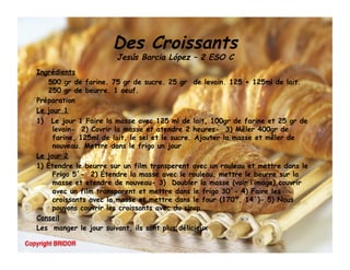 Des Croissants
                       Jesús Barcia López – 2 ESO C
Ingrédients
   500 gr de farine. 75 gr de sucre. 25 gr  de levain. 125 + 125ml de lait.
   250 gr de beurre. 1 oeuf.
Préparation
Le jour 1
1)  Le jour 1 Faire la masse avec 125 ml de lait, 100gr de farine et 25 gr de
     levain- 2) Covrir la masse et atendre 2 heures- 3) Mêler 400gr de
     farine, 125ml de lait, le sel et le sucre. Ajouter la masse et mêler de
     nouveau. Mettre dans le frigo un jour
Le jour 2
1) Étendre le beurre sur un film transperent avec un rouleau et mettre dans le
     Frigo 5´- 2) Étendre la masse avec le rouleau, mettre le beurre sur la
     masse et etendre de nouveau- 3) Doubler la masse (voir l’image),couvrir
     avec un film transparent et mettre dans le frigo 30´- 4) Faire les
     croissants avec la masse et mettre dans le four (170º, 14´)- 5) Nous
     pouvons couvrir les croissants avec du sirop
Conseil
Les manger le jour suivant, ils sont plus délicieux
 