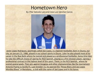Hometown Hero 
                       By: Pilar Salcedo Lara and Jose Luis Sánchez Garcia 




 Javier Lopez Rodriguez, sporCngly called Javi Lopez, is a Spanish footballer, born in Osuna, our 
city, on January 21, 1986, played in our school sports in Osuna. Later he also played most of his 
career in the Real BeCs where he trained and played as a professional footballer. Some Cme later 
he take the diﬃcult choice of signing for RCD Spanish, playing as a ﬁrst division player, signing a 
professional contract in the highest level of this sport. There, in the RCD Spanish,  where he 
scored several goals. Then win against Zaragoza and other championships like the tournament 
Antonio Puerta vs Sevilla FC. Last October 11, he opened the "Penya Blanc and Javi Lopez 
Montbui Blava'' in Barcelona,  a club with the name of Javi Lopez and in his honor. 
 