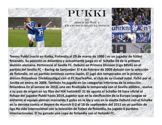 Pukki   by
                                         Jesús Muñoz y
                                     Francisco Manuel Ponce




Teemu Pukki (nació en Kotka, Finlandia,el 29 de marzo de 1990 ) es un jugador de fútbol 
ﬁnlandés. Su posición es delantero y actualmente juega en el  Schalke 04 de la primera 
división alemana. Perteneció al Sevilla FC. Debutó en Primera División (Liga BBVA) en el 
parFdo del Sevilla FC – Racing de Santander. El 4 de Febrero de 2009 debutó con la selección 
de ﬁnlandia, en un parFdo amistoso contra Japón. El jugó dos temporadas en la primera 
divison ﬁnlandesa  (Veikkausliiga) con el FC KooTeePee, el club de su ciudad natal. Fichó por el 
Sevilla en enero de 2008. También ha jugado en las categorías inferiores de la selección 
ﬁnlandesa.En el verano de 2010, una vez ﬁnalizada la temporada con el Sevilla atléFco , vuelve 
a su país de origen en las ﬁlas del HJK helsinkiEl 31 de agosto el Schalke 04 hace oﬁcial el 
ﬁchaje del jugador Pukki hasta 2014, jugador que en la clasiﬁcación de la Europa League se 
enfrentó al equipo alemán marcando 2 goles en la ida y uno en la vuelta.Debutó con el Schalke 
en la derrota contra el Bayern de munich 0‐2 el 18 de sepFembre del 2011 en un parFdo de 
liga.Ha sido internacional con la Selección de fútbol de ﬁnlandia, ha jugado 6 parFdos 
internacionales. El ha ganado una copa de ﬁnlandia con el Helsinki FC. 
 