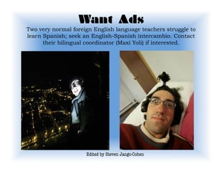 Want Ads 
Two very normal foreign English language teachers struggle to
learn Spanish; seek an English-Spanish intercambio. Contact
      their bilingual coordinator (Maxi Yoli) if interested.




                     Edited by Steven Jango-Cohen
 