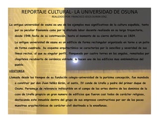 REPORTAJE CULTURAL‐ LA UNIVERSIDAD DE OSUNA  
                               REALIZADO POR: FRANCISCO JESÚS DURÁN DÍAZ. 
.

La antigua universidad de osuna es uno de los ejemplos mas significativos de la cultura española, tanto
    por su peculiar fisonomía como por la dilatada labor docente realizada en su larga trayectoria,

    desde 1548,fecha de su construcción, hasta el momento de su cierre definitivo en 1824.

    La antigua universidad de osuna es un edificio de forma rectangular organizada en torno a un patio

    de forma cuadrada. Su esquema arquitectónico se caracteriza por la sencillez y severidad de sus
    líneas rectas, al que su singular perfil, flanqueado por cuatro torres en los angulos, rematadas por

    chapiteles recubierta de cerámica vidriada, lo hacen uno de los edificios mas emblemáticos del
    pueblo.

HISTORIA

Llamada desde los tiempos de su fundación colegio-universidad de la purísima concepción, fue mandada

    a construir por don Juan telléz Girón, el santo, IV conde de Ureña y padre del primer duque de
    Osuna. Personaje de relevancia indiscutible en el campo de las artes dentro de los dominios de la

    casa de Ureña propicio un gran numero de edificios que fueron casi todos de carácter religioso,

    destacando este inmueble dentro del grupo de sus empresas constructivas por ser de las pocas

    muestras arquitectónicas de carácter civil destinada a la enseñanza.
 