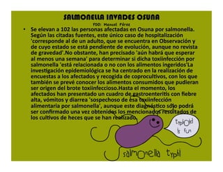 SALMONELLA INVADES OSUNA
                           FDO: Manuel Pérez
•  Se elevan a 102 las personas afectadas en Osuna por salmonella. 
   Según las citadas fuentes, este único caso de hospitalización 
   'corresponde al de un adulto, que se encuentra en Observación y 
   de cuyo estado se está pendiente de evolución, aunque no revista 
   de gravedad'.No obstante, han precisado 'aún habrá que esperar 
   al menos una semana' para determinar si dicha toxiinfección por 
   salmonella 'está relacionada o no con los alimentos ingeridos'La 
   invesFgación epidemiológica se ha centrado en la realización de 
   encuestas a los afectados y recogida de coproculFvos, con los que 
   también se prevé conocer los alimentos consumidos que pudieran 
   ser origen del brote toxiinfeccioso.Hasta el momento, los 
   afectados han presentado un cuadro de gastroenteriFs con ﬁebre 
   alta, vómitos y diarrea 'sospechoso de esa toxiinfección 
   alimentaria por salmonella', aunque este diagnósFco sólo podrá 
   ser conﬁrmado una vez obtenidos los mencionados resultados de 
   los culFvos de heces que se han realizado. 
 