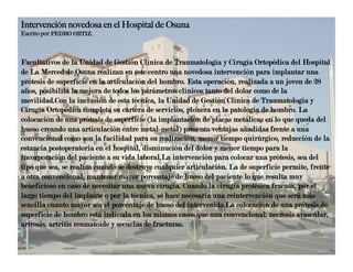 Intervención novedosa en el Hospital de Osuna
Escrito por PEDRO ORTIZ.



Facultativos de la Unidad de Gestión Clínica de Traumatología y Cirugía Ortopédica del Hospital
de La Merced de Osuna realizan en este centro una novedosa intervención para implantar una
prótesis de superficie en la articulación del hombro. Esta operación, realizada a un joven de 28
años, posibilita la mejora de todos los parámetros clínicos tanto del dolor como de la
movilidad.Con la inclusión de esta técnica, la Unidad de Gestión Clínica de Traumatología y
Cirugía Ortopédica completa su cartera de servicios, pionera en la patología de hombro. La
colocación de una prótesis de superficie (la implantación de placas metálicas en lo que queda del
hueso creando una articulación entre metal-metal) presenta ventajas añadidas frente a una
convencional como son la facilidad para su realización, menor tiempo quirúrgico, reducción de la
estancia postoperatoria en el hospital, disminución del dolor y menor tiempo para la
incorporación del paciente a su vida laboral.La intervención para colocar una prótesis, sea del
tipo que sea, se realiza cuando se destruye cualquier articulación. La de superficie permite, frente
a otra convencional, mantener mayor porcentaje de hueso del paciente lo que resulta muy
beneficioso en caso de necesitar una nueva cirugía. Cuando la cirugía protésica fracasa, por el
largo tiempo del implante o por la técnica, se hace necesaria una reintervención que será más
sencilla cuanto mayor sea el porcentaje de hueso del intervenido.La colocación de una prótesis de
superficie de hombro está indicada en los mismos casos que una convencional: necrosis avascular,
artrosis, artritis reumatoide y secuelas de fracturas.
 