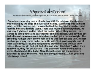 A Spanish Lake Bodom?!
      By Mª José GuCerrez, Aitana Espinosa, Fco Manuel Ponce and J. Carlos Sánchez

   On a cloudy morning day, a blonde boy with his hair over the shoulder 
 was walking by the edge of a river with his dog. Everything was calm and 
 quiet, unFl his dog ran out. He went behind the dog, and when he could 
 reach it, he saw a terrible scene. There was much blood everywhere. He 
 was very frightened and he called the police. When  they arrived, they 
 started to take photos and searched for some evidences. One boy had got 
 dark skin and he wore a crest in his hair. He had got a normal weight. The 
 other boy had got short brown hair, and he was very tall and thin.The last 
 boy had got many traces on his neck. He said:¨I... I saw two girls, one of 
 them wore red glasses, she had got long brown hair and she was very 
 thin..... the other girl had got dark skin and short black hair”. When they 
 aSacked us, they ran out quickly¨. The evidences found by the police 
 were:‐Much blood ‐One bullet Now, the police has got the necessary 
 evidences to solve the crime. And now our quesFon is..... Can you solve 
 this strange crime? 
 