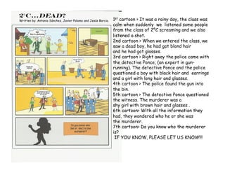 2°C…Dead?
Written by: Antonio Sánchez, Javier Palomo and Jesús Barcia.   1st cartoon > It was a rainy day, the class was
                                                               calm when suddenly we listened some people
                                                               from the class of 2ºC screaming and we also
                                                               listened a shot.
                                                               2nd cartoon > When we entered the class, we
                                                               saw a dead boy, he had got blond hair
                                                               and he had got glasses.
                                                               3rd cartoon > Right away the police came with
                                                               the detective Ponce, (an expert in gun-
                                                               running). The detective Ponce and the police
                                                               questioned a boy with black hair and earrings
                                                               and a girl with long hair and glasses.
                                                               4th cartoon > The police found the gun into
                                                               the bin.
                                                               5th cartoon > The detective Ponce questioned
                                                               the witness. The murderer was a
                                                               shy girl with brown hair and glasses .
                                                               6th cartoon> With all the information they
                                                               had, they wondered who he or she was
                                                               the murderer.
                                                               7th cartoon> Do you know who the murderer
                                                               is?
                                                                IF YOU KNOW, PLEASE LET US KNOW!!!
 