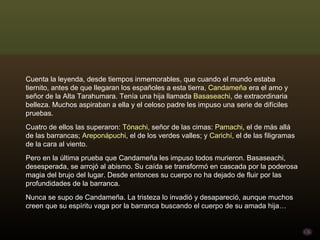 Cuenta la leyenda, desde tiempos inmemorables, que cuando el mundo estaba tiernito, antes de que llegaran los españoles a esta tierra,  Candameña   era el amo y señor de la Alta Tarahumara. Tenía una hija llamada  Basaseachi , de extraordinaria belleza. Muchos aspiraban a ella y el celoso padre les impuso una serie de difíciles pruebas.  Cuatro de ellos las superaron:  Tónachi , señor de las cimas:  Pamachi , el de más allá de las barrancas;  Areponápuchi , el de los verdes valles; y  Carichí , el de las filigramas de la cara al viento. Pero en la última prueba que Candameña les impuso todos murieron. Basaseachi, desesperada, se arrojó al abismo. Su caída se transformó en cascada por la poderosa magia del brujo del lugar. Desde entonces su cuerpo no ha dejado de fluir por las profundidades de la barranca. Nunca se supo de Candameña. La tristeza lo invadió y desapareció, aunque muchos creen que su espíritu vaga por la barranca buscando el cuerpo de su amada hija… 