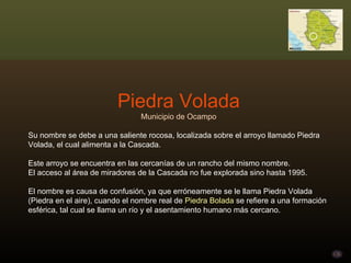 Piedra Volada Municipio de Ocampo Su nombre se debe a una saliente rocosa, localizada sobre el arroyo llamado Piedra Volada, el cual alimenta a la Cascada.  Este arroyo se encuentra en las cercanías de un rancho del mismo nombre.  El acceso al área de miradores de la Cascada no fue explorada sino hasta 1995.  El nombre es causa de confusión, ya que erróneamente se le llama Piedra Volada (Piedra en el aire), cuando el nombre real de  Piedra Bolada  se refiere a una formación esférica, tal cual se llama un río y el asentamiento humano más cercano. 