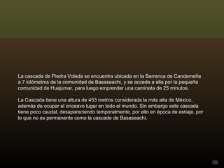 La cascada de Piedra Volada se encuentra ubicada en la Barranca de Candameña a 7 kilómetros de la comunidad de Basaseachi, y se accede a ella por la pequeña comunidad de Huajumar, para luego emprender una caminata de 25 minutos.  La Cascada tiene una altura de 453 metros considerada la más alta de México, además de ocupar el onceavo lugar en todo el mundo. Sin embargo esta cascada tiene poco caudal, desapareciendo temporalmente, por ello en época de estiaje, por lo que no es permanente como la cascade de Basaseachi.  