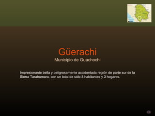 Güerachi Municipio de Guachochi Impresionante bella y peligrosamente accidentada región de parte sur de la Sierra Tarahumara, con un total de sólo 8 habitantes y 3 hogares. 