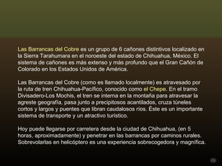 Las Barrancas del Cobre  es un grupo de 6 cañones distintivos localizado en la Sierra Tarahumara en el noroeste del estado de Chihuahua, México. El sistema de cañones es más extenso y más profundo que el Gran Cañón de Colorado en los Estados Unidos de América. Las Barrancas del Cobre (como es llamado localmente) es atravesado por la ruta de tren Chihuahua-Pacífico, conocido como  el Chepe . En el tramo Divisadero-Los Mochis, el tren se interna en la montaña para atravesar la agreste geografía, pasa junto a precipitosos acantilados, cruza túneles cortos y largos y puentes que libran caudalosos ríos. Éste es un importante sistema de transporte y un atractivo turístico. Hoy puede llegarse por carretera desde la ciudad de Chihuahua, (en 5 horas, aproximadamente) y penetrar en las barrancas por caminos rurales. Sobrevolarlas en helicóptero es una experiencia sobrecogedora y magnífica. 