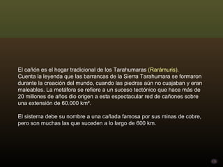 El cañón es el hogar tradicional de los Tarahumaras  (Rarámuris). Cuenta la leyenda que las barrancas de la Sierra Tarahumara se formaron durante la creación del mundo, cuando las piedras aún no cuajaban y eran maleables. La metáfora se refiere a un suceso tectónico que hace más de 20 millones de años dio origen a esta espectacular red de cañones sobre una extensión de 60.000 km². El sistema debe su nombre a una cañada famosa por sus minas de cobre, pero son muchas las que suceden a lo largo de 600 km. 