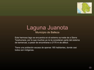 Laguna Juanota Municipio de Balleza Este hermoso lago se encuentra en el extremo sur-este de a Sierra Tarahumara, por lo que muchos ya no la consideran parte del sistema de barrancas, a pesar de encontrarse a 2170 m de altitud. Tiene una población escasa de apenas 185 habitantes, donde casi todos son indígenas. 