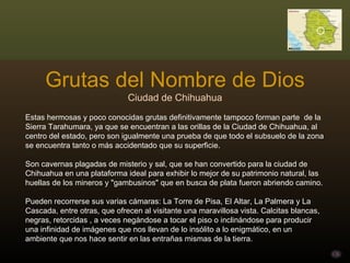 Grutas del Nombre de Dios Ciudad de Chihuahua Estas hermosas y poco conocidas grutas definitivamente tampoco forman parte  de la Sierra Tarahumara, ya que se encuentran a las orillas de la Ciudad de Chihuahua, al centro del estado, pero son igualmente una prueba de que todo el subsuelo de la zona se encuentra tanto o más accidentado que su superficie. Son cavernas plagadas de misterio y sal, que se han convertido para la ciudad de Chihuahua en una plataforma ideal para exhibir lo mejor de su patrimonio natural, las huellas de los mineros y "gambusinos" que en busca de plata fueron abriendo camino.  Pueden recorrerse sus varias cámaras: La Torre de Pisa, El Altar, La Palmera y La Cascada, entre otras, que ofrecen al visitante una maravillosa vista. Calcitas blancas, negras, retorcidas , a veces negándose a tocar el piso o inclinándose para producir una infinidad de imágenes que nos llevan de lo insólito a lo enigmático, en un ambiente que nos hace sentir en las entrañas mismas de la tierra. 