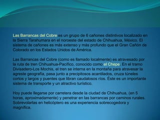Las Barrancas del Cobre es un grupo de 6 cañones distintivos localizado en
la Sierra Tarahumara en el noroeste del estado de Chihuahua, México. El
sistema de cañones es más extenso y más profundo que el Gran Cañón de
Colorado en los Estados Unidos de América.

Las Barrancas del Cobre (como es llamado localmente) es atravesado por
la ruta de tren Chihuahua-Pacífico, conocido como el Chepe. En el tramo
Divisadero-Los Mochis, el tren se interna en la montaña para atravesar la
agreste geografía, pasa junto a precipitosos acantilados, cruza túneles
cortos y largos y puentes que libran caudalosos ríos. Éste es un importante
sistema de transporte y un atractivo turístico.

Hoy puede llegarse por carretera desde la ciudad de Chihuahua, (en 5
horas, aproximadamente) y penetrar en las barrancas por caminos rurales.
Sobrevolarlas en helicóptero es una experiencia sobrecogedora y
magnífica.
 