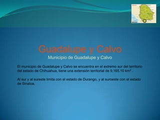 Guadalupe y Calvo
                   Municipio de Guadalupe y Calvo
El municipio de Guadalupe y Calvo se encuentra en el extremo sur del territorio
del estado de Chihuahua, tiene una extensión territorial de 9,165.10 km2 .

Al sur y al sureste limita con el estado de Durango, y al suroeste con el estado
de Sinaloa,
 