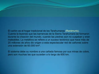El cañón es el hogar tradicional de los Tarahumaras (Rarámuris).
Cuenta la leyenda que las barrancas de la Sierra Tarahumara se formaron
durante la creación del mundo, cuando las piedras aún no cuajaban y eran
maleables. La metáfora se refiere a un suceso tectónico que hace más de
20 millones de años dio origen a esta espectacular red de cañones sobre
una extensión de 60.000 km².

El sistema debe su nombre a una cañada famosa por sus minas de cobre,
pero son muchas las que suceden a lo largo de 600 km.
 