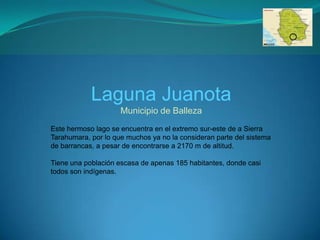 Laguna Juanota
                     Municipio de Balleza
Este hermoso lago se encuentra en el extremo sur-este de a Sierra
Tarahumara, por lo que muchos ya no la consideran parte del sistema
de barrancas, a pesar de encontrarse a 2170 m de altitud.

Tiene una población escasa de apenas 185 habitantes, donde casi
todos son indígenas.
 