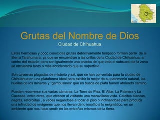 Grutas del Nombre de Dios
                              Ciudad de Chihuahua
Estas hermosas y poco conocidas grutas definitivamente tampoco forman parte de la
Sierra Tarahumara, ya que se encuentran a las orillas de la Ciudad de Chihuahua, al
centro del estado, pero son igualmente una prueba de que todo el subsuelo de la zona
se encuentra tanto o más accidentado que su superficie.

Son cavernas plagadas de misterio y sal, que se han convertido para la ciudad de
Chihuahua en una plataforma ideal para exhibir lo mejor de su patrimonio natural, las
huellas de los mineros y "gambusinos" que en busca de plata fueron abriendo camino.

Pueden recorrerse sus varias cámaras: La Torre de Pisa, El Altar, La Palmera y La
Cascada, entre otras, que ofrecen al visitante una maravillosa vista. Calcitas blancas,
negras, retorcidas , a veces negándose a tocar el piso o inclinándose para producir
una infinidad de imágenes que nos llevan de lo insólito a lo enigmático, en un
ambiente que nos hace sentir en las entrañas mismas de la tierra.
 