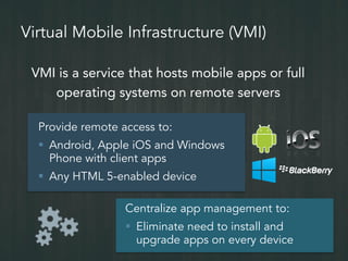 Virtual Mobile Infrastructure (VMI)
VMI is a service that hosts mobile apps or full
operating systems on remote servers
Provide remote access to:
 Android, Apple iOS and Windows
Phone with client apps
 Any HTML 5-enabled device
Centralize app management to:
 Eliminate need to install and
upgrade apps on every device
 