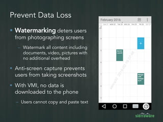 Prevent Data Loss
 Watermarking deters users
from photographing screens
– Watermark all content including
documents, video, pictures with
no additional overhead
 Anti-screen capture prevents
users from taking screenshots
 With VMI, no data is
downloaded to the phone
– Users cannot copy and paste text
 