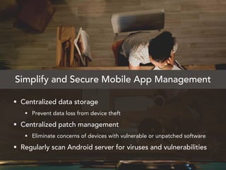  Centralized data storage
 Prevent data loss from device theft
 Centralized patch management
 Eliminate concerns of devices with vulnerable or unpatched software
 Regularly scan Android server for viruses and vulnerabilities
Simplify and Secure Mobile App Management
 