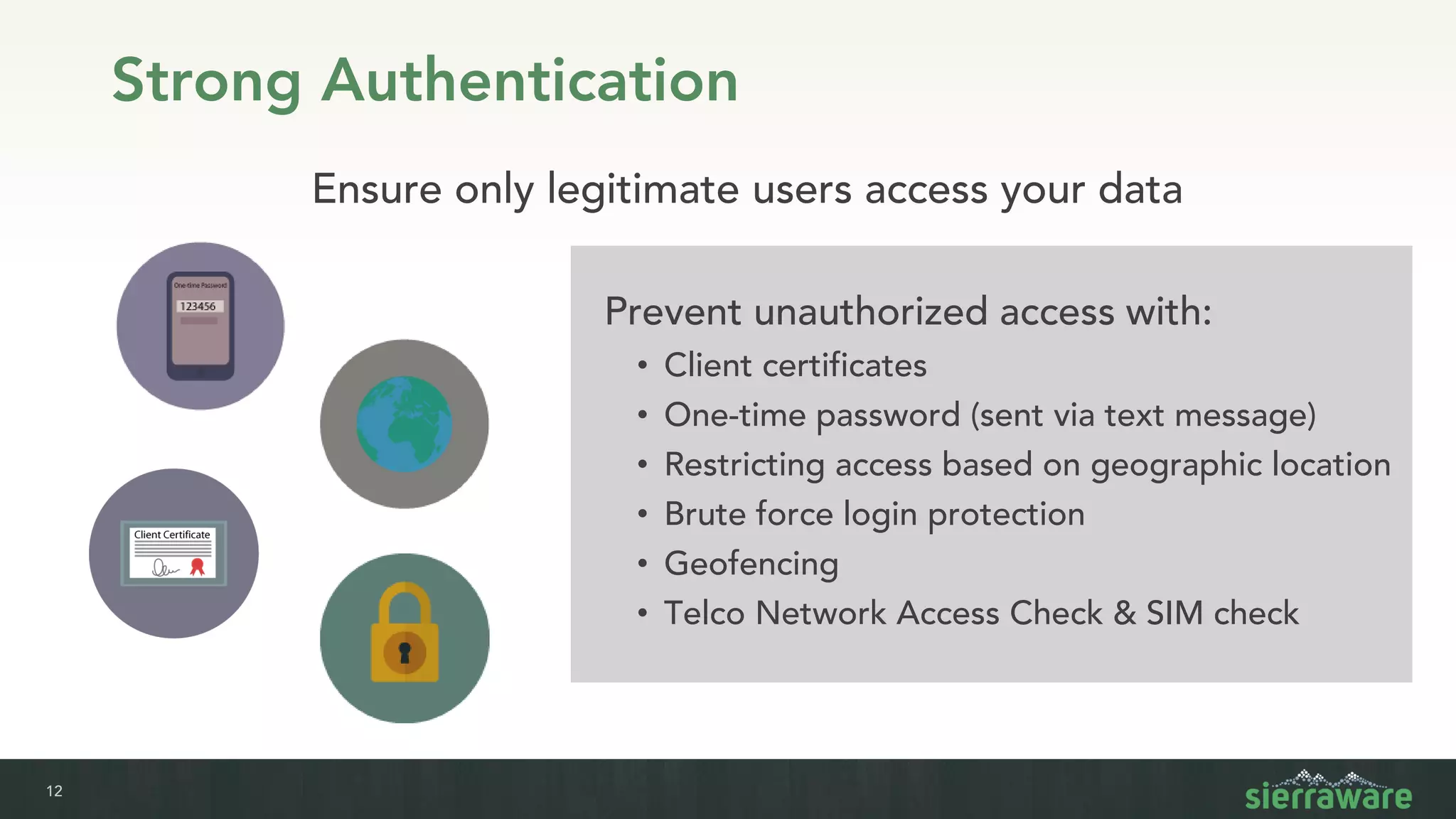 12
Strong Authentication
Prevent unauthorized access with:
• Client certificates
• One-time password (sent via text message)
• Restricting access based on geographic location
• Brute force login protection
• Geofencing
• Telco Network Access Check & SIM check
Ensure only legitimate users access your data
 