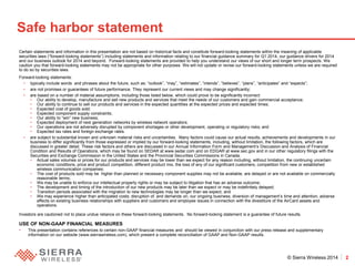 © Sierra Wireless 2014 2 
Safe harbor statement 
Certain statements and information in this presentation are not based on historical facts and constitute forward-looking statements within the meaning of applicable securities laws (“forward-looking statements”) including statements and information relating to our financial guidance summary for Q1 2014, our guidance drivers for 2014 and our business outlook for 2014 and beyond. Forward-looking statements are provided to help you understand our views of our short and longer term prospects. We caution you that forward-looking statements may not be appropriate for other purposes. We will not update or revise our forward-looking statements unless we are required to do so by securities laws. 
Forward-looking statements: 
• 
typically include words and phrases about the future, such as: “outlook”, “may”, “estimates”, “intends”, “believes”, “plans”, “anticipates” and “expects”; 
• 
are not promises or guarantees of future performance. They represent our current views and may change significantly; 
• 
are based on a number of material assumptions, including those listed below, which could prove to be significantly incorrect: 
• 
Our ability to develop, manufacture and sell new products and services that meet the needs of our customers and gain commercial acceptance; 
• 
Our ability to continue to sell our products and services in the expected quantities at the expected prices and expected times; 
• 
Expected cost of goods sold; 
• 
Expected component supply constraints; 
• 
Our ability to “win” new business; 
• 
Expected deployment of next generation networks by wireless network operators; 
• 
Our operations are not adversely disrupted by component shortages or other development, operating or regulatory risks; and 
• 
Expected tax rates and foreign exchange rates. 
• 
are subject to substantial known and unknown material risks and uncertainties. Many factors could cause our actual results, achievements and developments in our business to differ significantly from those expressed or implied by our forward-looking statements, including, without limitation, the following factors, which are discussed in greater detail. These risk factors and others are discussed in our Annual Information Form and Management’s Discussion and Analysis of Financial Condition and Results of Operations, which may be found on SEDAR at www.sedar.com and on EDGAR at www.sec.gov and in our other regulatory filings with the Securities and Exchange Commission in the United States and the Provincial Securities Commissions in Canada. 
• 
Actual sales volumes or prices for our products and services may be lower than we expect for any reason including, without limitation, the continuing uncertain economic conditions, price and product competition, different product mix, the loss of any of our significant customers, competition from new or established wireless communication companies; 
• 
The cost of products sold may be higher than planned or necessary component supplies may not be available, are delayed or are not available on commercially reasonable terms; 
• 
We may be unable to enforce our intellectual property rights or may be subject to litigation that has an adverse outcome; 
• 
The development and timing of the introduction of our new products may be later than we expect or may be indefinitely delayed; 
• 
Transition periods associated with the migration to new technologies may be longer than we expect; and 
• 
We may experience higher than anticipated costs; disruption of, and demands on, our ongoing business; diversion of management’s time and attention; adverse effects on existing business relationships with suppliers and customers and employee issues in connection with the divestiture of the AirCard assets and operations. 
Investors are cautioned not to place undue reliance on these forward-looking statements. No forward-looking statement is a guarantee of future results. 
USE OF NON-GAAP FINANCIAL MEASURES 
•This presentation contains references to certain non-GAAP financial measures and should be viewed in conjunction with our press release and supplementary information on our website (www.sierrawireless.com), which present a complete reconciliation of GAAP and Non-GAAP results.  