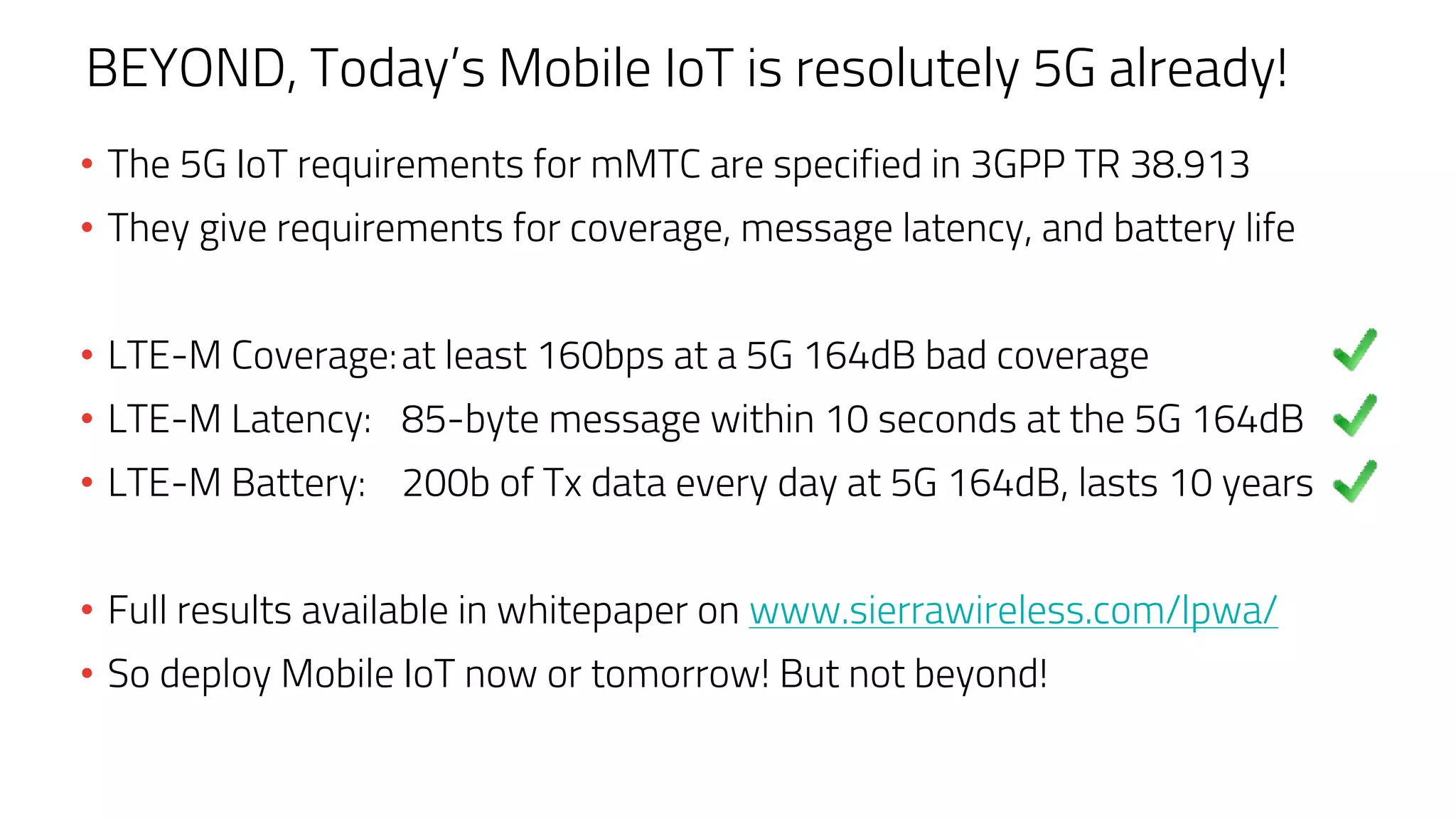 BEYOND, Today’s Mobile IoT is resolutely 5G already!
• The 5G IoT requirements for mMTC are specified in 3GPP TR 38.913
• They give requirements for coverage, message latency, and battery life
• LTE-M Coverage:at least 160bps at a 5G 164dB bad coverage
• LTE-M Latency: 85-byte message within 10 seconds at the 5G 164dB
• LTE-M Battery: 200b of Tx data every day at 5G 164dB, lasts 10 years
• Full results available in whitepaper on www.sierrawireless.com/lpwa/
• So deploy Mobile IoT now or tomorrow! But not beyond!
 