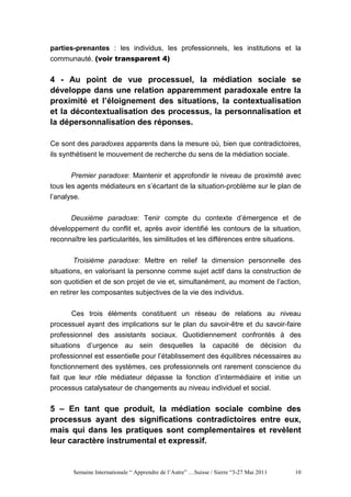 parties-prenantes : les individus, les professionnels, les institutions et la
communauté. (voir transparent 4)


4 - Au point de vue processuel, la médiation sociale se
développe dans une relation apparemment paradoxale entre la
proximité et l’éloignement des situations, la contextualisation
et la décontextualisation des processus, la personnalisation et
la dépersonnalisation des réponses.

Ce sont des paradoxes apparents dans la mesure où, bien que contradictoires,
ils synthétisent le mouvement de recherche du sens de la médiation sociale.


      Premier paradoxe: Maintenir et approfondir le niveau de proximité avec
tous les agents médiateurs en s’écartant de la situation-problème sur le plan de
l’analyse.


      Deuxième paradoxe: Tenir compte du contexte d’émergence et de
développement du conflit et, après avoir identifié les contours de la situation,
reconnaître les particularités, les similitudes et les différences entre situations.


       Troisième paradoxe: Mettre en relief la dimension personnelle des
situations, en valorisant la personne comme sujet actif dans la construction de
son quotidien et de son projet de vie et, simultanément, au moment de l’action,
en retirer les composantes subjectives de la vie des individus.

       Ces trois éléments constituent un réseau de relations au niveau
processuel ayant des implications sur le plan du savoir-être et du savoir-faire
professionnel des assistants sociaux. Quotidiennement confrontés à des
situations d’urgence au sein desquelles la capacité de décision du
professionnel est essentielle pour l’établissement des équilibres nécessaires au
fonctionnement des systèmes, ces professionnels ont rarement conscience du
fait que leur rôle médiateur dépasse la fonction d’intermédiaire et initie un
processus catalysateur de changements au niveau individuel et social.

5 – En tant que produit, la médiation sociale combine des
processus ayant des significations contradictoires entre eux,
mais qui dans les pratiques sont complementaires et revèlent
leur caractère instrumental et expressif.


       Semaine Internationale “ Apprendre de l’Autre” …Suisse / Sierre “3-27 Mai 2011   10
 