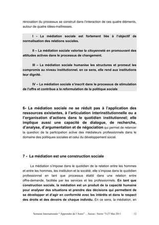 rénovation du processus se construit dans l’interaction de ces quatre éléments,
autour de quatre idées-maîtresses.


     I - La médiation sociale est fortement liée à l’objectif de
normalisation des relations sociales.


       II – La médiation sociale valorise la citoyenneté en promouvant des
attitudes actives dans le processus de changement.


       III – La médiation sociale humanise les structures et promeut les
compromis au niveau institutionnel. en ce sens, elle rend aux institutions
leur dignité.


       IV – La médiation sociale s’inscrit dans le processus de stimulation
de l’offre et contribue a la reformulation de la politique sociale




6- La médiation sociale ne se réduit pas à l’application des
ressources existantes, à l’articulation interinstitutionnelle ou a
l’organisation d’actions dans le quotidien institutionnel; elle
implique aussi une capacité de dialogue, de recherche,
d’analyse, d’argumentation et de négociation qui permet de relancer
la question de la participation active des médiateurs professionnels dans le
domaine des politiques sociales et celui du développement social.




7 - La médiation est une construction sociale

     La médiation s’impose dans le quotidien de la relation entre les hommes
et entre les hommes, les institution et la société; elle s’impose dans le quotidien
professionnel en tant que processus établi dans une relation entre
offre-demande, facilitée par les services et les professionnels. En tant que
construction sociale, la médiation est un produit de la capacité humaine
pour analyser des situations et prendre des décisions qui permettent de
se développer et d’agir en conformité avec les intérêts et dans le respect
des droits et des devoirs de chaque individu. En ce sens, la médiation, en



       Semaine Internationale “ Apprendre de l’Autre” …Suisse / Sierre “3-27 Mai 2011   12
 