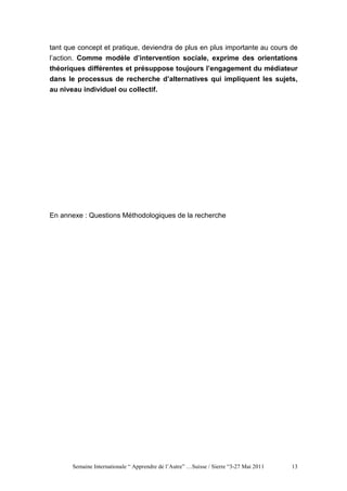 tant que concept et pratique, deviendra de plus en plus importante au cours de
l’action. Comme modèle d’intervention sociale, exprime des orientations
théoriques différentes et présuppose toujours l’engagement du médiateur
dans le processus de recherche d’alternatives qui impliquent les sujets,
au niveau individuel ou collectif.




En annexe : Questions Méthodologiques de la recherche




       Semaine Internationale “ Apprendre de l’Autre” …Suisse / Sierre “3-27 Mai 2011   13
 