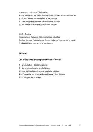 processus continuum d’élaboration
4 – La médiation sociale a des significations diverses construites au
quotidien, elle est instrumentale et expressive
5 – Les compétences liées à la médiation sociale
6 - La médiation est une construction sociale.



Méthodologie
Encadrement théorique (des réferences actuelles)
Analise des cas : Médiation professionnelle aux champs de la santé
(toxicodépendences) et de la réabilitation




Annexe :


Les aspects méthodologiques de la Recherche

1 – L’orientation épistémologique
2 – La construction des profils idéaux
3 – Les profils idéaux-types de médiation sociale
4 – L’approche au terrain et les méthodologies utilisées
5 – L’analyse des données




Semaine Internationale “ Apprendre de l’Autre” …Suisse / Sierre “3-27 Mai 2011   2
 