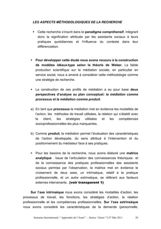 LES ASPECTS MÉTHODOLOGIQUES DE LA RECHERCHE


         Cette recherche s’inscrit dans le paradigme compréhensif, intégrant
         donc la signification attribuée par les assistants sociaux à leurs
         pratiques quotidiennes et l’influence du contexte dans leur
         différenciation.



        Pour développer cette étude nous avons recouru à la construction
        de modèles idéaux-type selon la théorie de Weber. La faible
        production scientifique sur la médiation sociale, en particulier en
        service social, nous a amené à considérer cette méthodologie comme
        une stratégie de recherche.


        La construction de ces profils de médiation a eu pour base deux
        perspectives d’analyse au plan conceptuel: la médiation comme
        processus et la médiation comme produit.


    a) En tant que processus la médiation met en évidence les modalités de
       l’action, les méthodes de travail utilisées, la relation qui s’établit avec
        le   client,  les    stratégies   utilisées              et     les     compétences
        socioprofessionnelles les plus marquantes.


    b) Comme produit, la médiation permet l’évaluation des caractéristiques
       de l’action développée, du sens attribué à l’intervention et du
        positionnement du médiateur face à ses pratiques.

        Pour les besoins de la recherche, nous avons élaboré une matrice
        analytique . Issue de l’articulation des connaissances théoriques et
        de la connaissance des pratiques professionnelles des assistants
        sociaux permise par l’observation, la matrice met en évidence le
        croisement de deux axes, un intrinsèque, relatif à la pratique
        professionnelle, et un autre extrinsèque, se référant aux facteurs
        externes intervenants . (voir transparent 1)

    Sur l’axe intrinsèque nous avons considéré les modalités d’action, les
processus de travail, les fonctions, les stratégies d’action, la relation
professionnelle et les compétences professionnelles. Sur l’axe extrinsèque
nous avons considéré les caractéristiques de la demande (personnelle,


      Semaine Internationale “ Apprendre de l’Autre” …Suisse / Sierre “3-27 Mai 2011     20
 