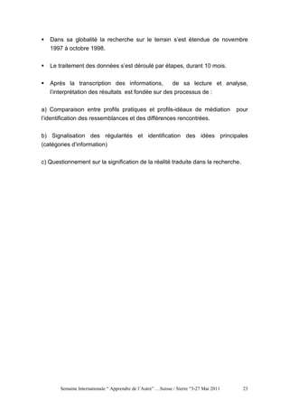 Dans sa globalité la recherche sur le terrain s’est étendue de novembre
   1997 à octobre 1998.


   Le traitement des données s’est déroulé par étapes, durant 10 mois.


   Après la transcription des informations,         de sa lecture et analyse,
   l’interprétation des résultats est fondée sur des processus de :


a) Comparaison entre profils pratiques et profils-idéaux de médiation                   pour
l’identification des ressemblances et des différences rencontrées.


b) Signalisation des régularités et identification des idées principales
(catégories d’information)


c) Questionnement sur la signification de la réalité traduite dans la recherche.




       Semaine Internationale “ Apprendre de l’Autre” …Suisse / Sierre “3-27 Mai 2011     23
 