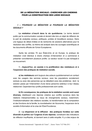DE LA MÉDIATION SOCIALE : CHERCHER LES CHEMINS
          POUR LA CONSTRUCTION DES LIENS SOCIAUX




    I – POURQUOI LA MÉDIATION et POURQUOI LA MÉDIATION
SOCIALE ?


       La médiation s’inscrit dans la vie quotidienne. Le terme devient
public par la communication sociale et devient dès lors un objet de réflexion de
la part de analystes sociaux, politiques, juristes et travailleurs sociaux. Dans
une logique de débat d’idées et de recherche de solutions alternatives pour la
résolution des conflits, ce thème est analysé dans les ouvrages scientifiques et
les documents officiels de l’Union Européenne.


      Après les années 70 aux États-Unis et en Europe, la pratique de
médiation s’est étendue à divers champs d’intervention et a commencé à
présenter concrètement plusieurs profils. Le secteur social n’a pas échappé à
ce mouvement:


       1 - Aujourd’hui, on assiste à la prolifération des médiateurs et à
l’expansion des pratiques de médiation sociale.


      a) les médiateurs sont toujours des acteurs quotidiennement en contact
avec les usagers des services sociaux, avec les populations socialement
exclues ou avec des personnes qui se débattent avec des problèmes dont la
solution passe par l’intervention d’une tierce personne extérieur à leur réseau
relationnel. Cependant leur profils professionnels sont variés.

       b) En conséquence, les pratiques de la médiation sociale sont aussi
diverses, établissant une réponse créative aux conflits survenus dans les
relations interpersonnelles ou issus de changements sociaux, notamment,
l’institutionnalisation des relations sociales, la transformation de la composition
et des fonctions de la famille, la mondialisation de l’économie, l’expansion de la
société d’information et la crise de l’Etat-Providence.

      2 - La dispersion et la diffusion des pratiques fondées sur cette
diversité et parfois sur l’urgence d’une réponse, constituent des indicateurs
de réflexion insuffisante, et donnent sens à cette enquête. Il y a des enjeux de


       Semaine Internationale “ Apprendre de l’Autre” …Suisse / Sierre “3-27 Mai 2011   3
 