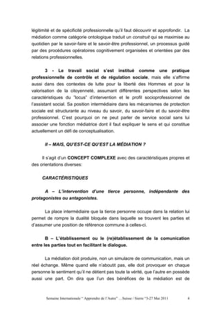 légitimité et de spécificité professionnelle qu’il faut découvrir et approfondir. La
médiation comme catégorie ontologique traduit un construit qui se maximise au
quotidien par le savoir-faire et le savoir-être professionnel, un processus guidé
par des procédures opératoires cognitivement organisées et orientées par des
relations professionnelles.


        3 - Le travail social s’est institué comme une pratique
professionnelle de contrôle et de régulation sociale, mais elle s’affirme
aussi dans des contextes de lutte pour la liberté des Hommes et pour la
valorisation de la citoyenneté, assumant différentes perspectives selon les
caractéristiques du ”locus” d’intervention et le profil socioprofessionnel de
l’assistant social. Sa position intermédiaire dans les mécanismes de protection
sociale est structurante au niveau du savoir, du savoir-faire et du savoir-être
professionnel. C’est pourquoi on ne peut parler de service social sans lui
associer une fonction médiatrice dont il faut expliquer le sens et qui constitue
actuellement un défi de conceptualisation.


       II – MAIS, QU’EST-CE QU’EST LA MÉDIATION ?


     Il s’agit d’un CONCEPT COMPLEXE avec des caractéristiques propres et
des orientations diverses:


     CARACTÉRISTIQUES


      A – L’intervention d’une tierce personne, indépendante des
protagonistes ou antagonistes.

       La place intermédiaire que la tierce personne occupe dans la relation lui
permet de rompre la dualité bloquée dans laquelle se trouvent les parties et
d’assumer une position de référence commune à celles-ci.

       B – L’établissement ou le (re)établissement de la comunication
entre les parties tout en facilitant le dialogue.

       La médiation doit produire, non un simulacre de communication, mais un
réel échange. Même quand elle n’aboutit pas, elle doit provoquer en chaque
personne le sentiment qu’il ne détient pas toute la vérité, que l’autre en possède
aussi une part. On dira que l’un des bénéfices de la médiation est de



       Semaine Internationale “ Apprendre de l’Autre” …Suisse / Sierre “3-27 Mai 2011   4
 