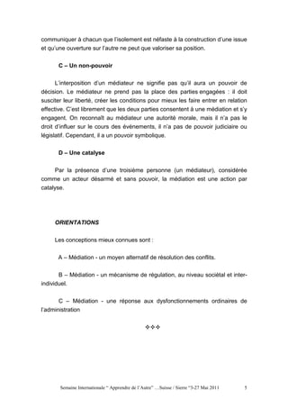 communiquer à chacun que l’isolement est néfaste à la construction d’une issue
et qu’une ouverture sur l’autre ne peut que valoriser sa position.


       C – Un non-pouvoir


      L’interposition d’un médiateur ne signifie pas qu’il aura un pouvoir de
décision. Le médiateur ne prend pas la place des parties engagées : il doit
susciter leur liberté, créer les conditions pour mieux les faire entrer en relation
effective. C’est librement que les deux parties consentent à une médiation et s’y
engagent. On reconnaît au médiateur une autorité morale, mais il n’a pas le
droit d’influer sur le cours des événements, il n’a pas de pouvoir judiciaire ou
législatif. Cependant, il a un pouvoir symbolique.


       D – Une catalyse


    Par la présence d’une troisième personne (un médiateur), considérée
comme un acteur désarmé et sans pouvoir, la médiation est une action par
catalyse.




     ORIENTATIONS


     Les conceptions mieux connues sont :

      A – Médiation - un moyen alternatif de résolution des conflits.


       B – Médiation - un mécanisme de régulation, au niveau sociétal et inter-
individuel.


       C – Médiation - une réponse aux dysfonctionnements ordinaires de
l’administration




       Semaine Internationale “ Apprendre de l’Autre” …Suisse / Sierre “3-27 Mai 2011   5
 